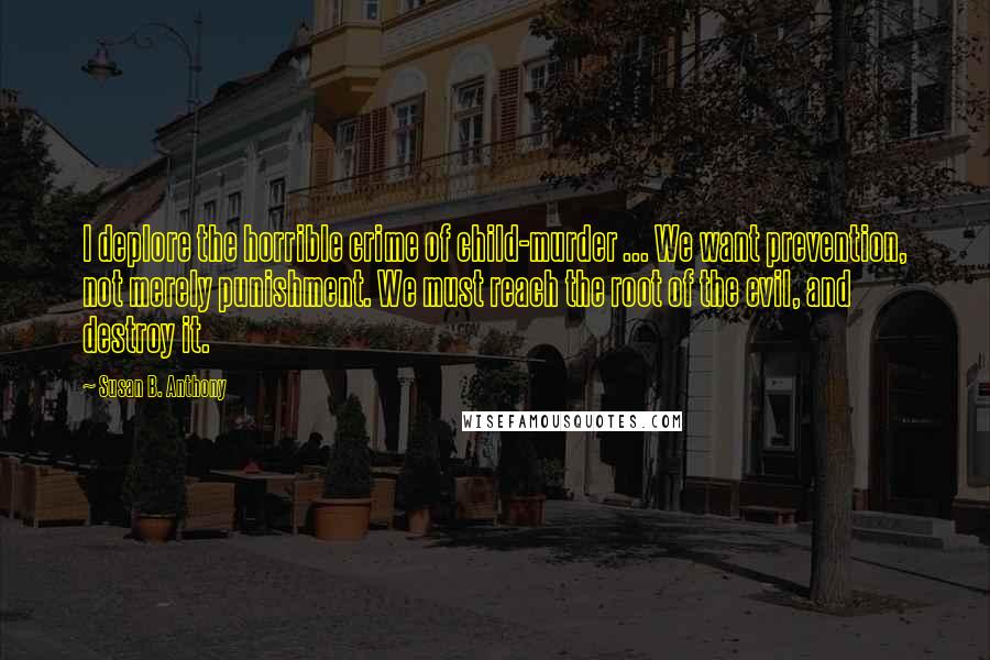 Susan B. Anthony Quotes: I deplore the horrible crime of child-murder ... We want prevention, not merely punishment. We must reach the root of the evil, and destroy it.