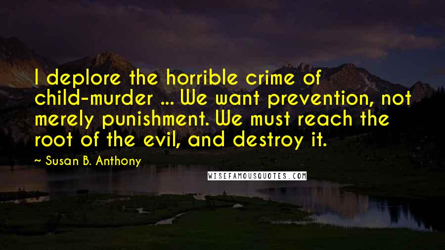 Susan B. Anthony Quotes: I deplore the horrible crime of child-murder ... We want prevention, not merely punishment. We must reach the root of the evil, and destroy it.