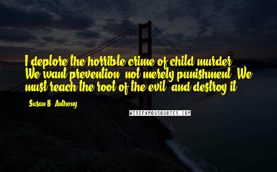 Susan B. Anthony Quotes: I deplore the horrible crime of child-murder ... We want prevention, not merely punishment. We must reach the root of the evil, and destroy it.