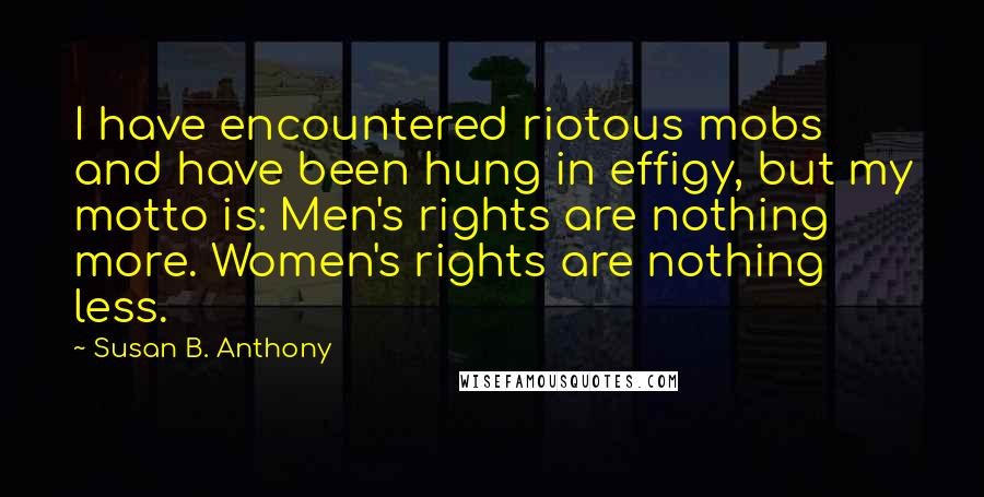 Susan B. Anthony Quotes: I have encountered riotous mobs and have been hung in effigy, but my motto is: Men's rights are nothing more. Women's rights are nothing less.