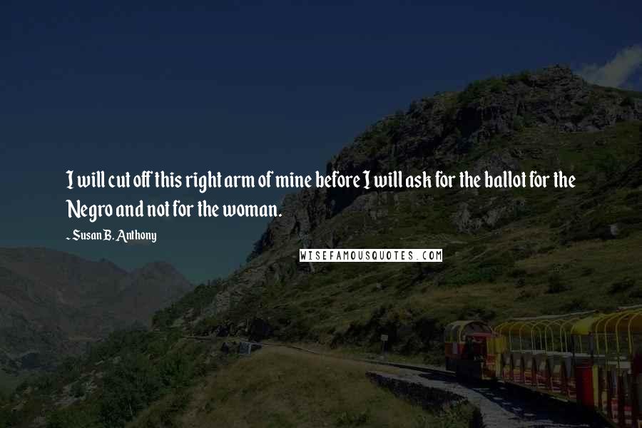Susan B. Anthony Quotes: I will cut off this right arm of mine before I will ask for the ballot for the Negro and not for the woman.