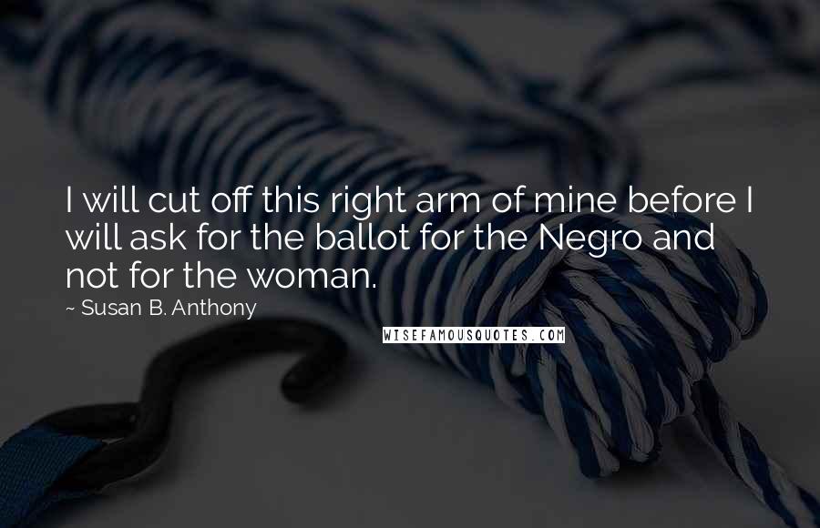 Susan B. Anthony Quotes: I will cut off this right arm of mine before I will ask for the ballot for the Negro and not for the woman.