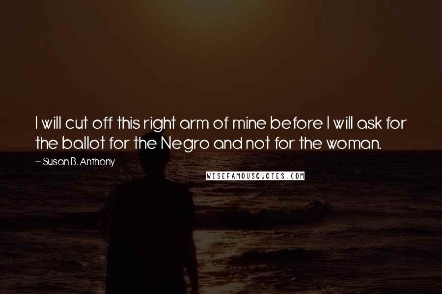 Susan B. Anthony Quotes: I will cut off this right arm of mine before I will ask for the ballot for the Negro and not for the woman.