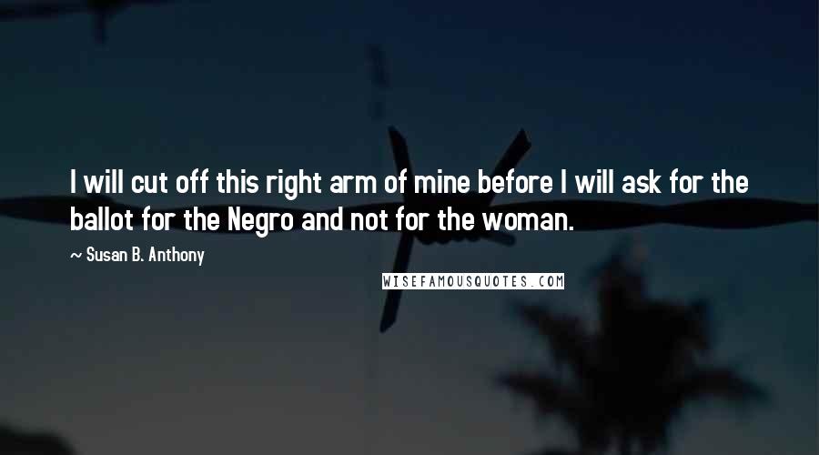 Susan B. Anthony Quotes: I will cut off this right arm of mine before I will ask for the ballot for the Negro and not for the woman.