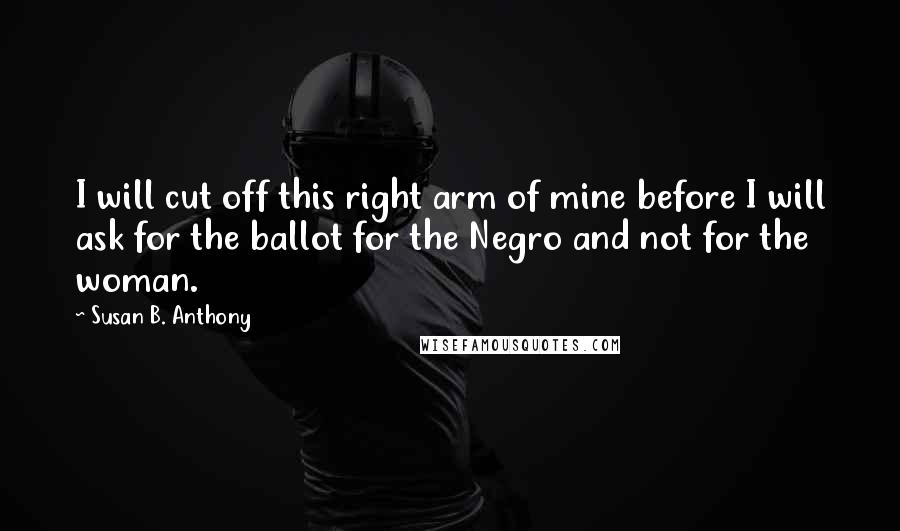 Susan B. Anthony Quotes: I will cut off this right arm of mine before I will ask for the ballot for the Negro and not for the woman.