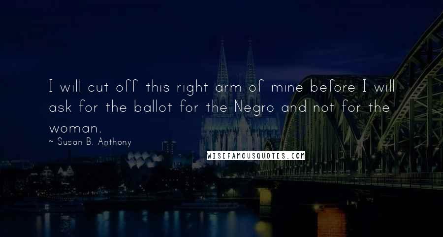 Susan B. Anthony Quotes: I will cut off this right arm of mine before I will ask for the ballot for the Negro and not for the woman.
