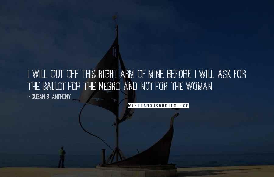 Susan B. Anthony Quotes: I will cut off this right arm of mine before I will ask for the ballot for the Negro and not for the woman.