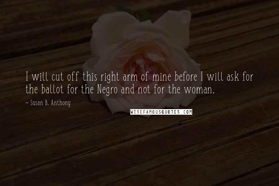 Susan B. Anthony Quotes: I will cut off this right arm of mine before I will ask for the ballot for the Negro and not for the woman.