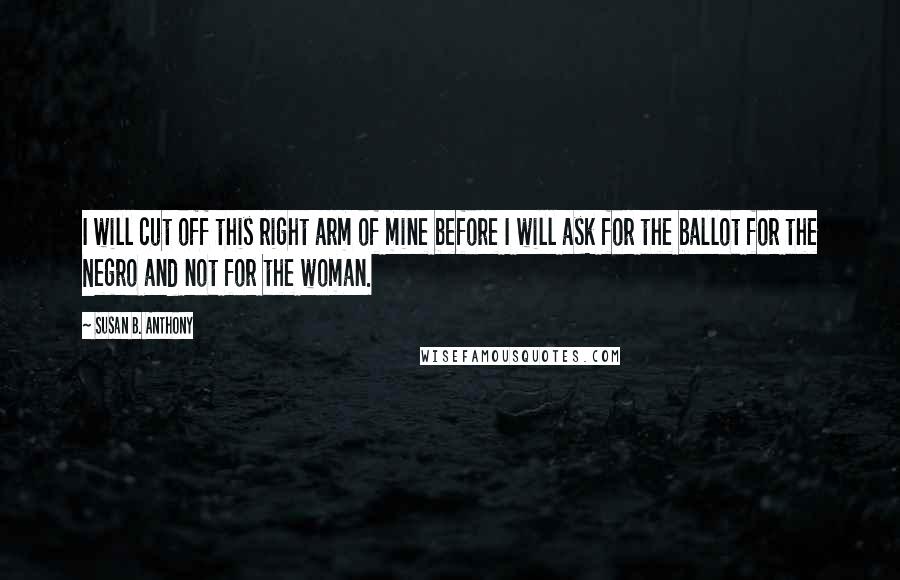 Susan B. Anthony Quotes: I will cut off this right arm of mine before I will ask for the ballot for the Negro and not for the woman.
