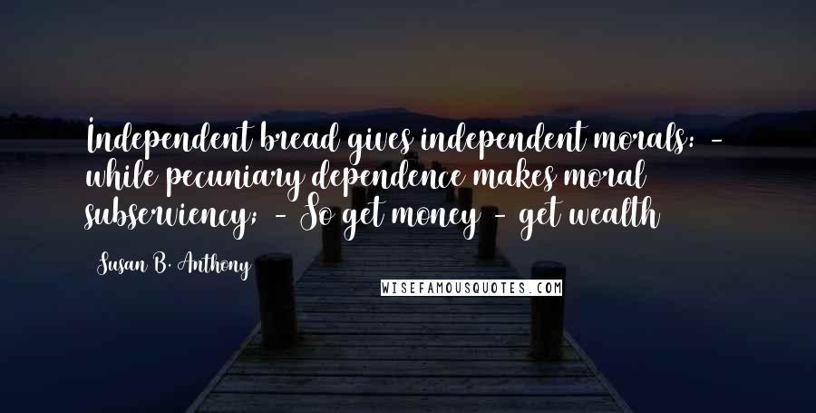 Susan B. Anthony Quotes: Independent bread gives independent morals: - while pecuniary dependence makes moral subserviency; - So get money - get wealth