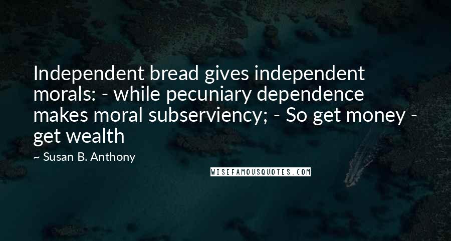 Susan B. Anthony Quotes: Independent bread gives independent morals: - while pecuniary dependence makes moral subserviency; - So get money - get wealth