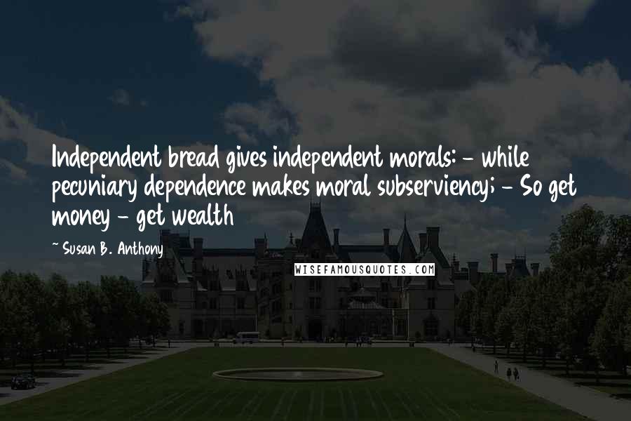 Susan B. Anthony Quotes: Independent bread gives independent morals: - while pecuniary dependence makes moral subserviency; - So get money - get wealth