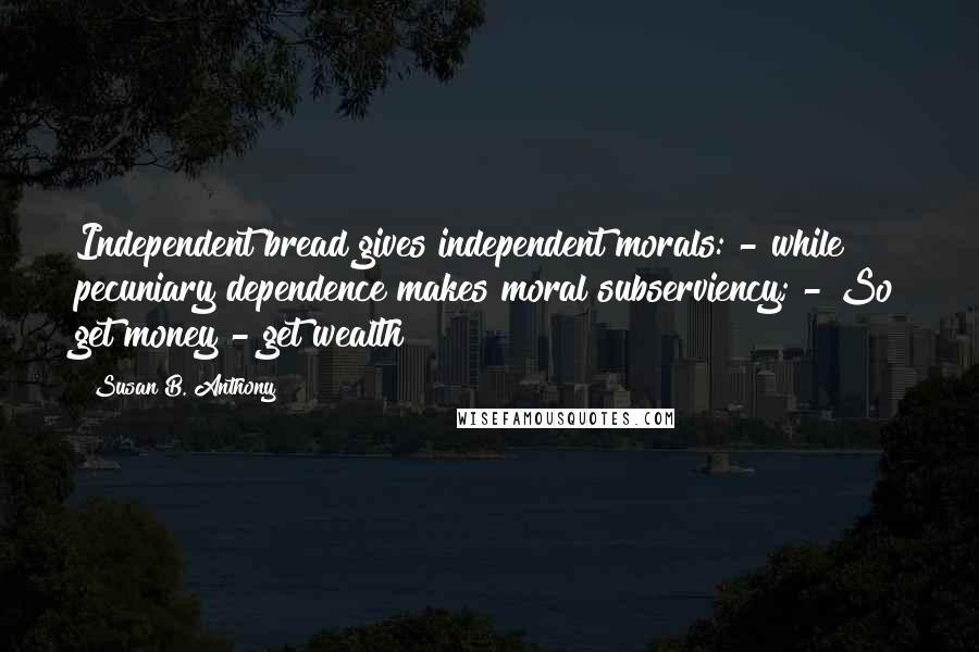 Susan B. Anthony Quotes: Independent bread gives independent morals: - while pecuniary dependence makes moral subserviency; - So get money - get wealth