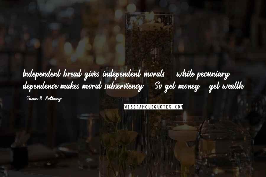 Susan B. Anthony Quotes: Independent bread gives independent morals: - while pecuniary dependence makes moral subserviency; - So get money - get wealth