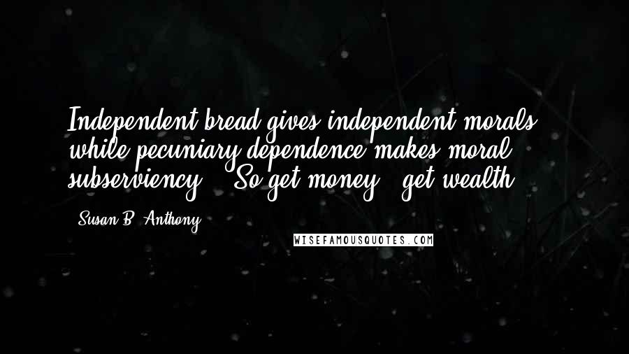 Susan B. Anthony Quotes: Independent bread gives independent morals: - while pecuniary dependence makes moral subserviency; - So get money - get wealth