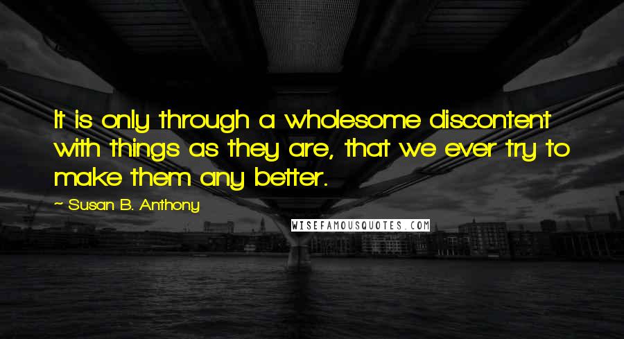 Susan B. Anthony Quotes: It is only through a wholesome discontent with things as they are, that we ever try to make them any better.