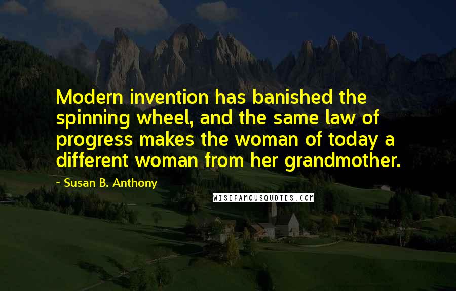 Susan B. Anthony Quotes: Modern invention has banished the spinning wheel, and the same law of progress makes the woman of today a different woman from her grandmother.