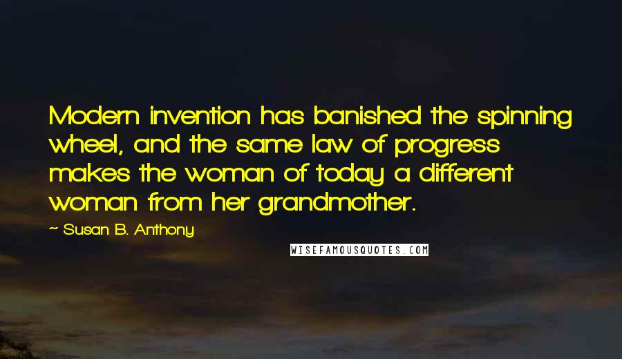 Susan B. Anthony Quotes: Modern invention has banished the spinning wheel, and the same law of progress makes the woman of today a different woman from her grandmother.