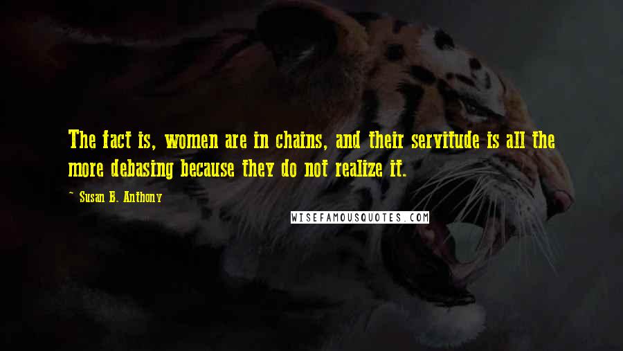 Susan B. Anthony Quotes: The fact is, women are in chains, and their servitude is all the more debasing because they do not realize it.