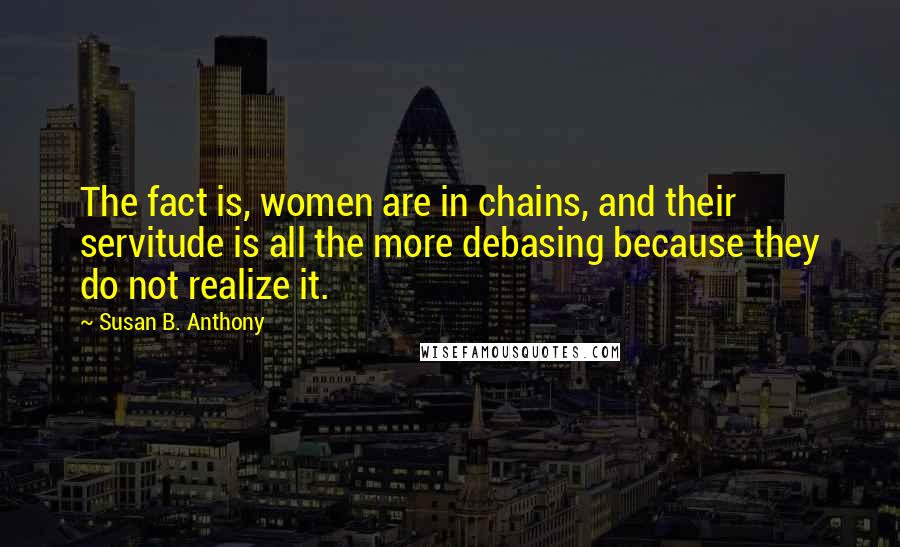 Susan B. Anthony Quotes: The fact is, women are in chains, and their servitude is all the more debasing because they do not realize it.