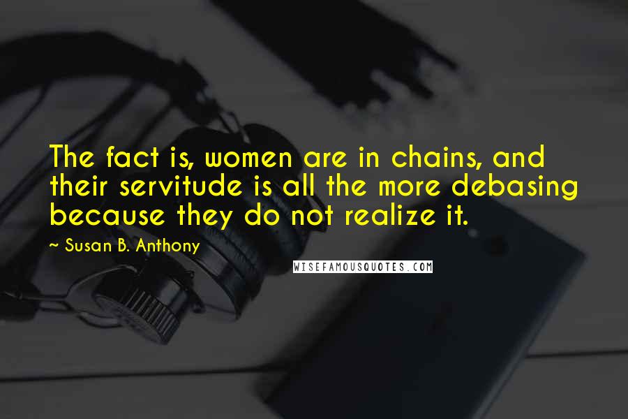 Susan B. Anthony Quotes: The fact is, women are in chains, and their servitude is all the more debasing because they do not realize it.