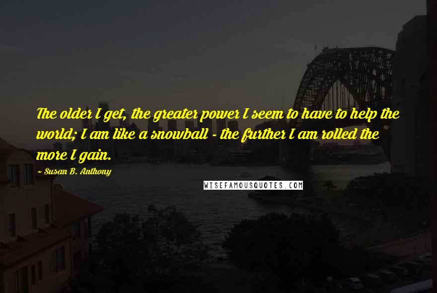 Susan B. Anthony Quotes: The older I get, the greater power I seem to have to help the world; I am like a snowball - the further I am rolled the more I gain.