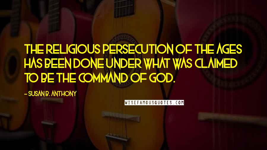 Susan B. Anthony Quotes: The religious persecution of the ages has been done under what was claimed to be the command of God.