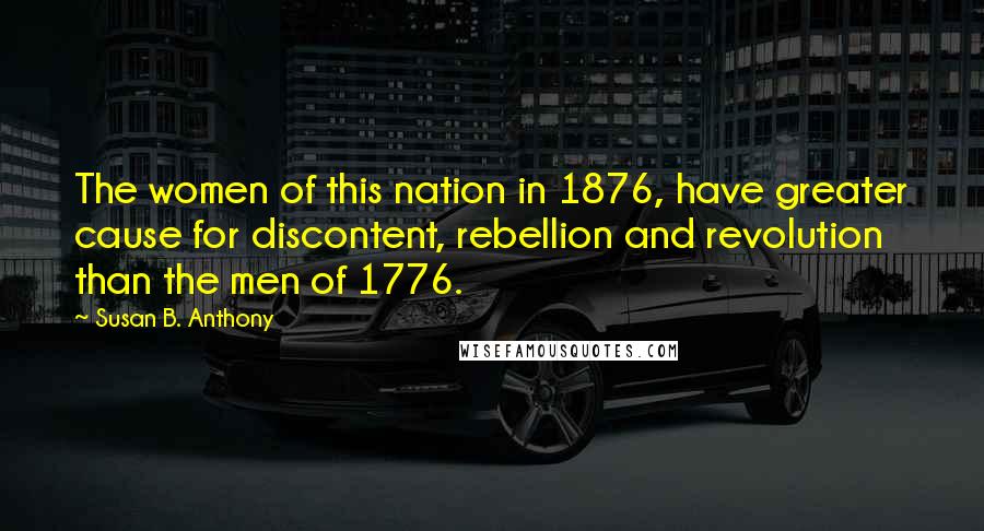Susan B. Anthony Quotes: The women of this nation in 1876, have greater cause for discontent, rebellion and revolution than the men of 1776.