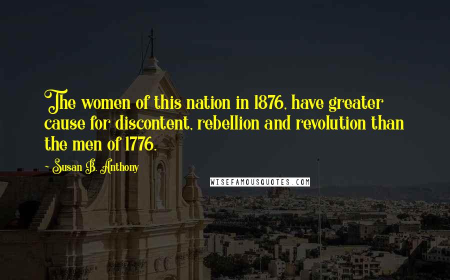 Susan B. Anthony Quotes: The women of this nation in 1876, have greater cause for discontent, rebellion and revolution than the men of 1776.