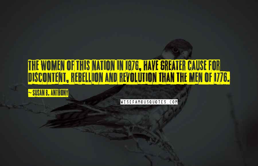 Susan B. Anthony Quotes: The women of this nation in 1876, have greater cause for discontent, rebellion and revolution than the men of 1776.