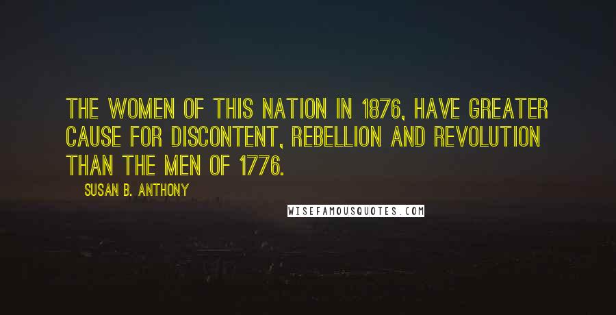 Susan B. Anthony Quotes: The women of this nation in 1876, have greater cause for discontent, rebellion and revolution than the men of 1776.