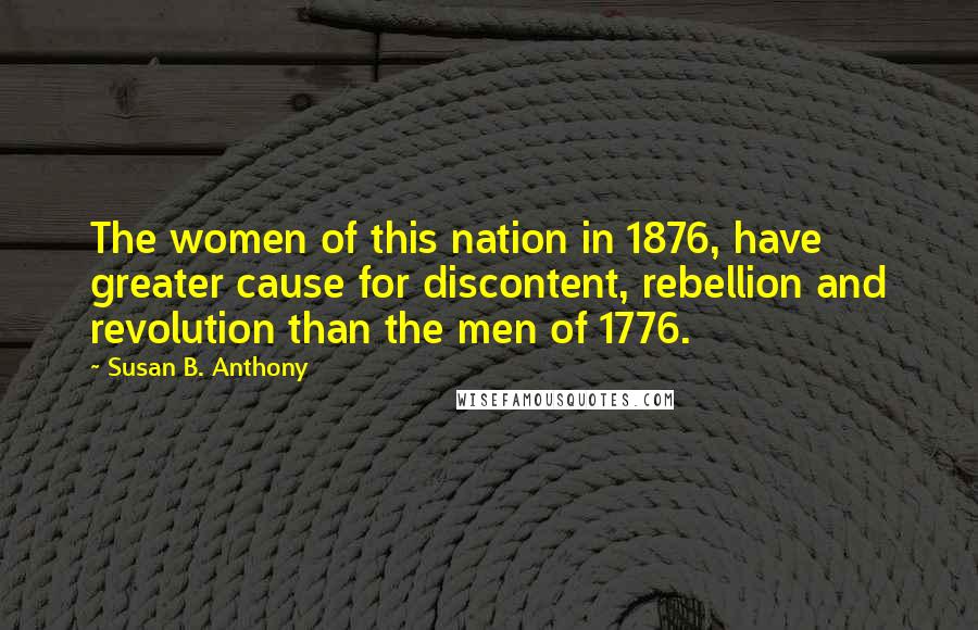 Susan B. Anthony Quotes: The women of this nation in 1876, have greater cause for discontent, rebellion and revolution than the men of 1776.