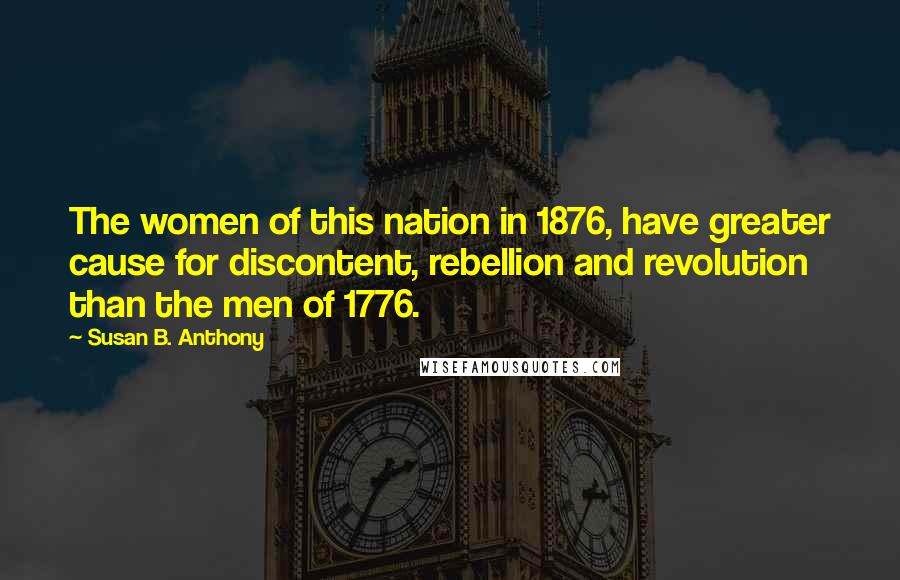 Susan B. Anthony Quotes: The women of this nation in 1876, have greater cause for discontent, rebellion and revolution than the men of 1776.