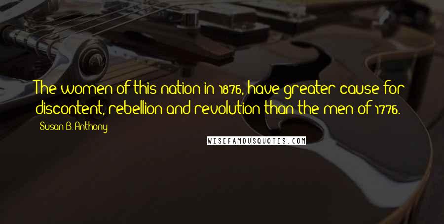 Susan B. Anthony Quotes: The women of this nation in 1876, have greater cause for discontent, rebellion and revolution than the men of 1776.