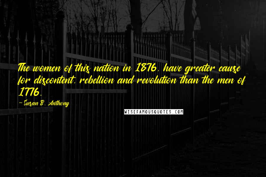 Susan B. Anthony Quotes: The women of this nation in 1876, have greater cause for discontent, rebellion and revolution than the men of 1776.