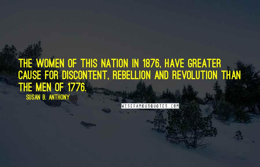 Susan B. Anthony Quotes: The women of this nation in 1876, have greater cause for discontent, rebellion and revolution than the men of 1776.