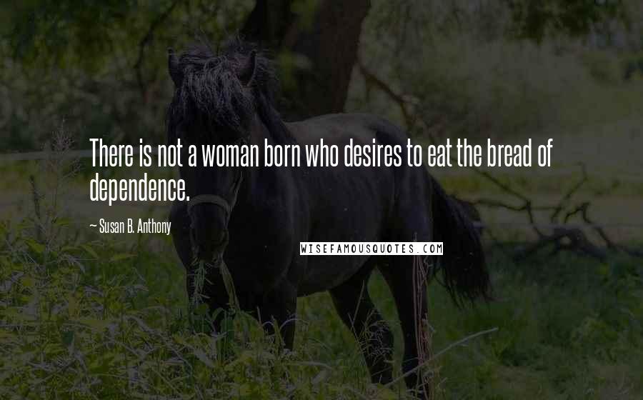 Susan B. Anthony Quotes: There is not a woman born who desires to eat the bread of dependence.