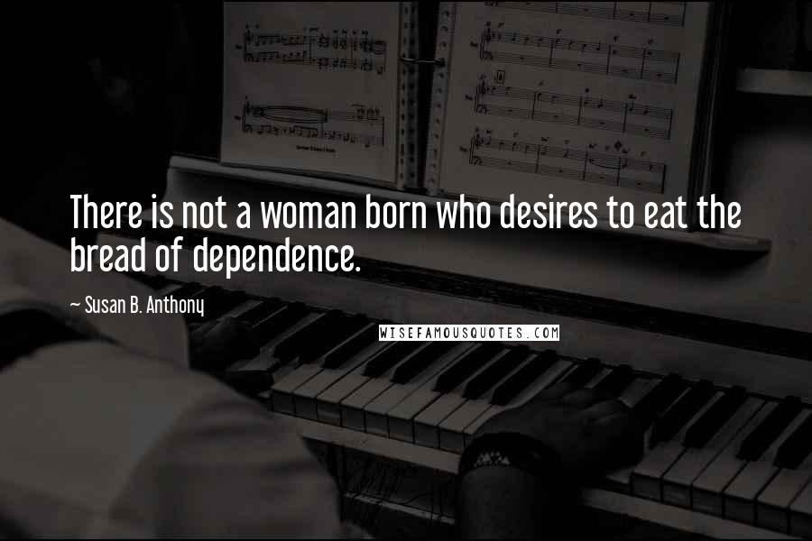 Susan B. Anthony Quotes: There is not a woman born who desires to eat the bread of dependence.