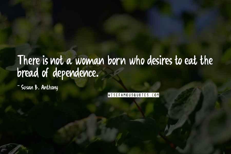 Susan B. Anthony Quotes: There is not a woman born who desires to eat the bread of dependence.