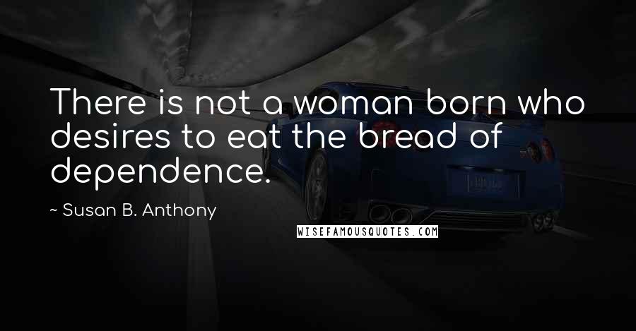 Susan B. Anthony Quotes: There is not a woman born who desires to eat the bread of dependence.