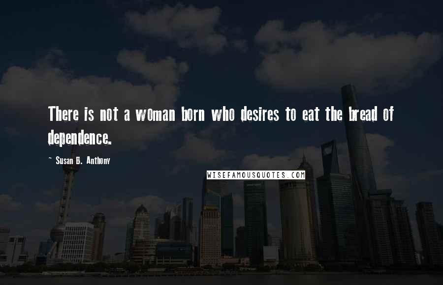 Susan B. Anthony Quotes: There is not a woman born who desires to eat the bread of dependence.