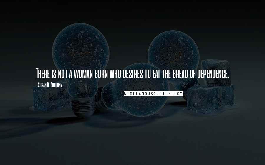 Susan B. Anthony Quotes: There is not a woman born who desires to eat the bread of dependence.