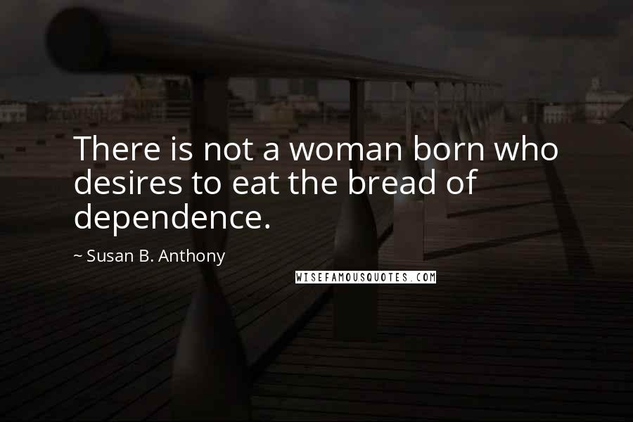 Susan B. Anthony Quotes: There is not a woman born who desires to eat the bread of dependence.