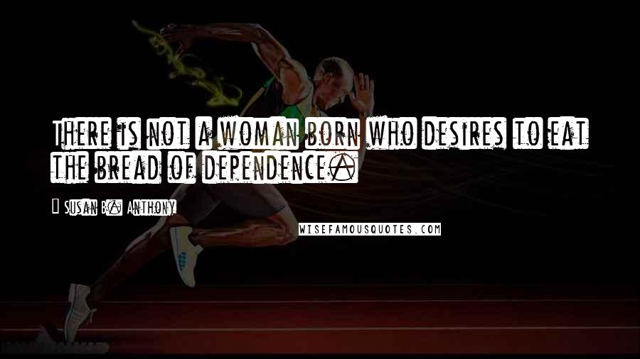 Susan B. Anthony Quotes: There is not a woman born who desires to eat the bread of dependence.