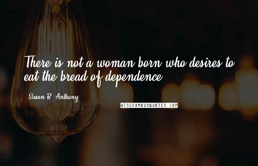 Susan B. Anthony Quotes: There is not a woman born who desires to eat the bread of dependence.