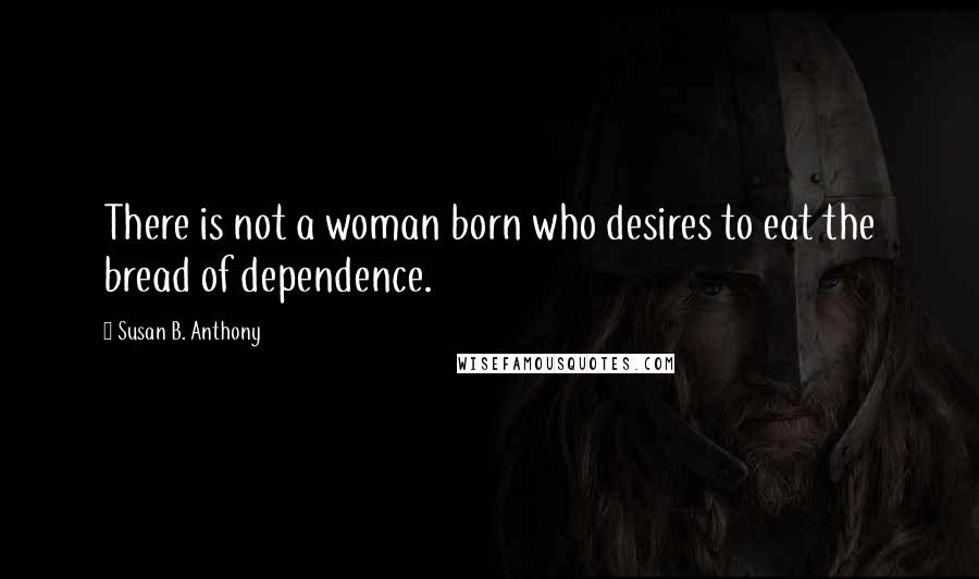 Susan B. Anthony Quotes: There is not a woman born who desires to eat the bread of dependence.