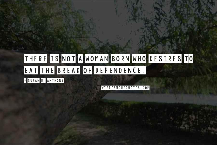 Susan B. Anthony Quotes: There is not a woman born who desires to eat the bread of dependence.