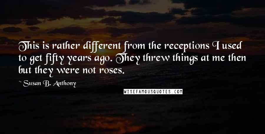 Susan B. Anthony Quotes: This is rather different from the receptions I used to get fifty years ago. They threw things at me then but they were not roses.