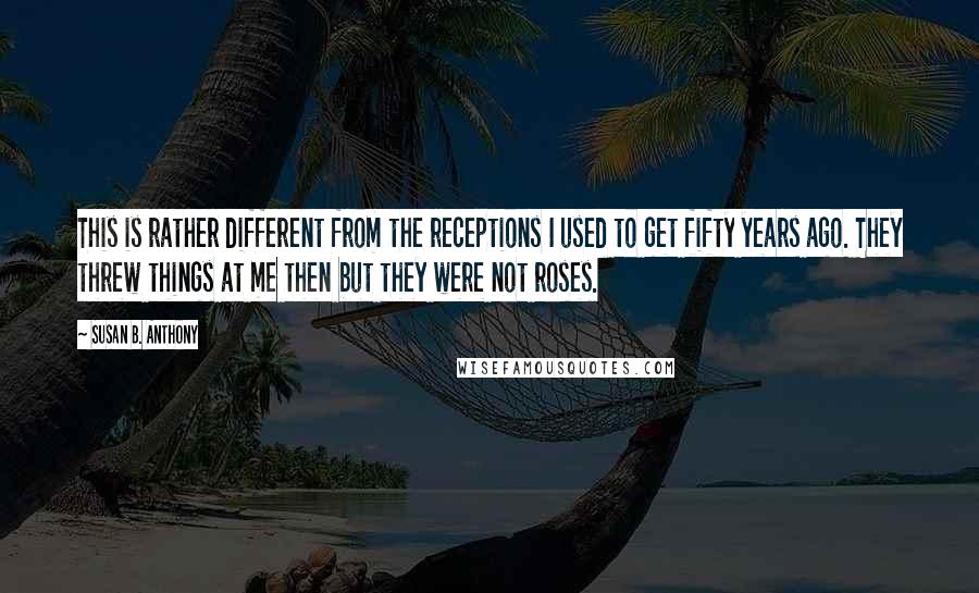 Susan B. Anthony Quotes: This is rather different from the receptions I used to get fifty years ago. They threw things at me then but they were not roses.