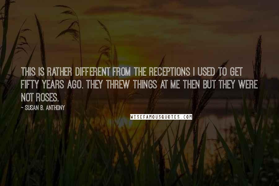 Susan B. Anthony Quotes: This is rather different from the receptions I used to get fifty years ago. They threw things at me then but they were not roses.